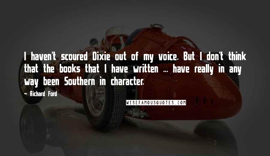 Richard Ford Quotes: I haven't scoured Dixie out of my voice. But I don't think that the books that I have written ... have really in any way been Southern in character.