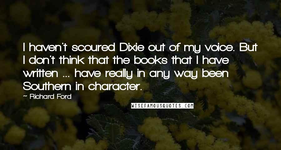 Richard Ford Quotes: I haven't scoured Dixie out of my voice. But I don't think that the books that I have written ... have really in any way been Southern in character.