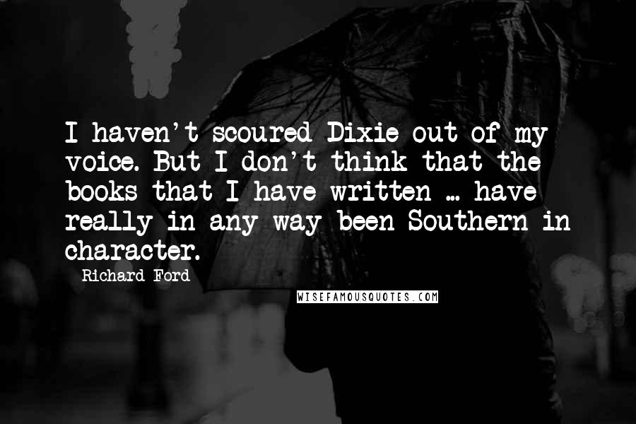 Richard Ford Quotes: I haven't scoured Dixie out of my voice. But I don't think that the books that I have written ... have really in any way been Southern in character.