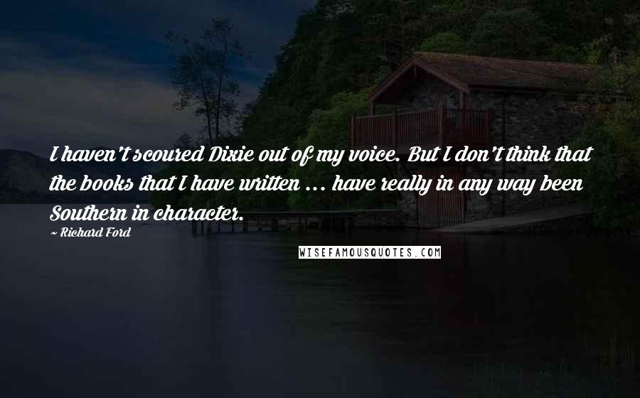 Richard Ford Quotes: I haven't scoured Dixie out of my voice. But I don't think that the books that I have written ... have really in any way been Southern in character.