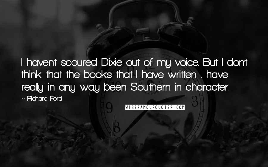 Richard Ford Quotes: I haven't scoured Dixie out of my voice. But I don't think that the books that I have written ... have really in any way been Southern in character.