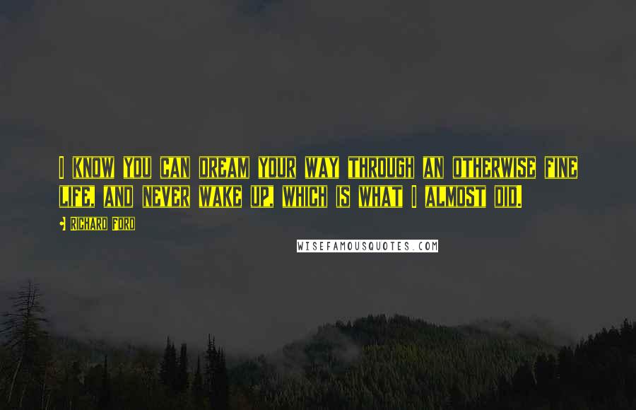 Richard Ford Quotes: I know you can dream your way through an otherwise fine life, and never wake up, which is what I almost did.