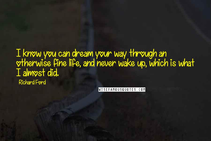 Richard Ford Quotes: I know you can dream your way through an otherwise fine life, and never wake up, which is what I almost did.