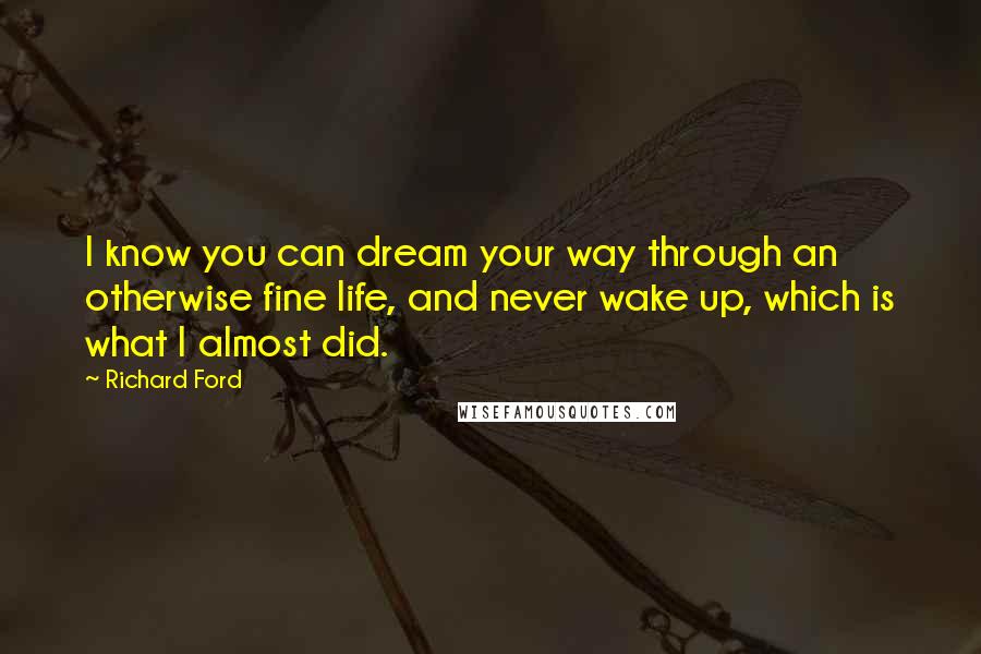 Richard Ford Quotes: I know you can dream your way through an otherwise fine life, and never wake up, which is what I almost did.