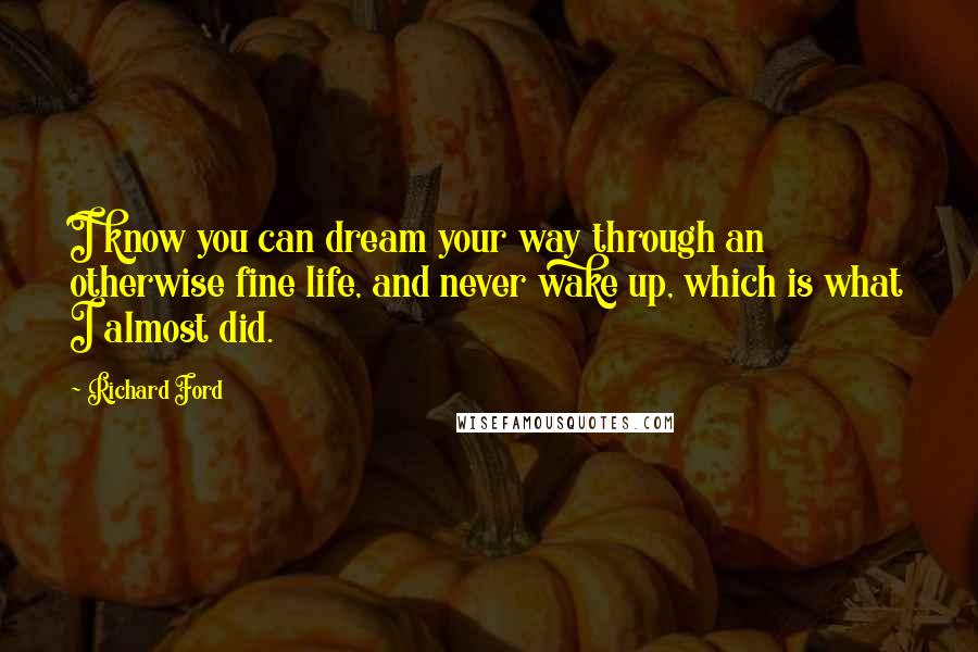 Richard Ford Quotes: I know you can dream your way through an otherwise fine life, and never wake up, which is what I almost did.