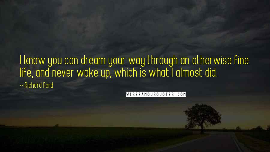 Richard Ford Quotes: I know you can dream your way through an otherwise fine life, and never wake up, which is what I almost did.