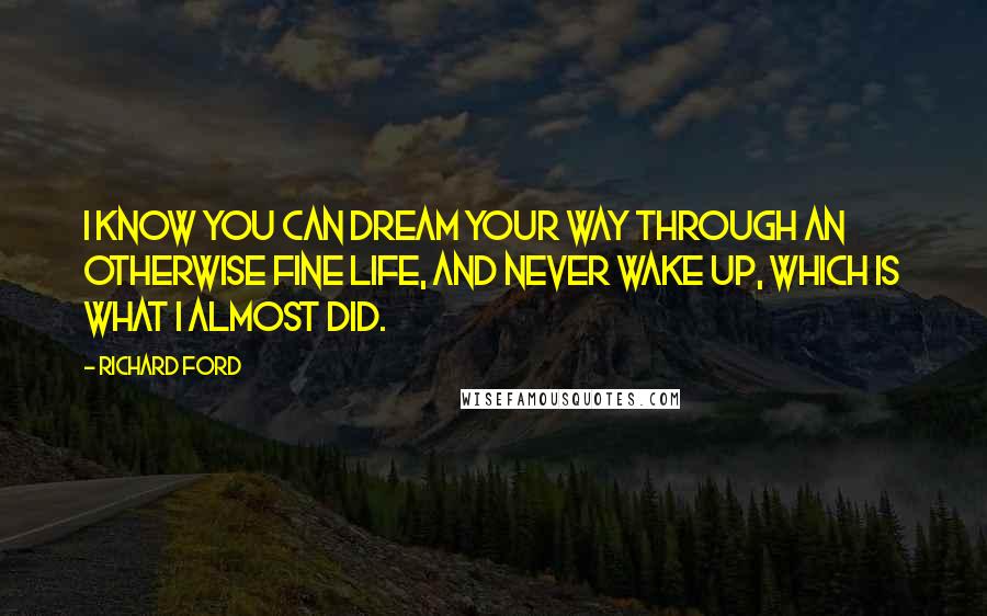 Richard Ford Quotes: I know you can dream your way through an otherwise fine life, and never wake up, which is what I almost did.