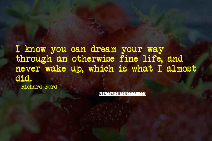 Richard Ford Quotes: I know you can dream your way through an otherwise fine life, and never wake up, which is what I almost did.