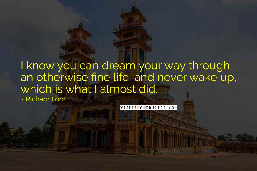 Richard Ford Quotes: I know you can dream your way through an otherwise fine life, and never wake up, which is what I almost did.