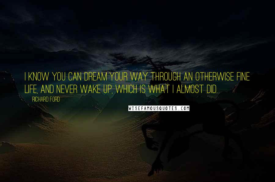 Richard Ford Quotes: I know you can dream your way through an otherwise fine life, and never wake up, which is what I almost did.