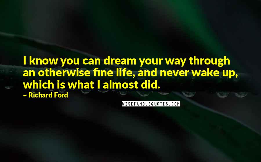 Richard Ford Quotes: I know you can dream your way through an otherwise fine life, and never wake up, which is what I almost did.