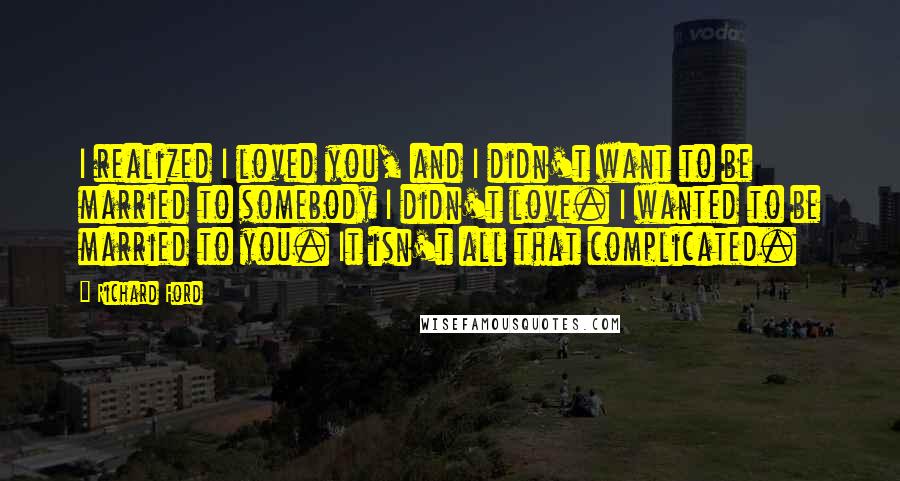 Richard Ford Quotes: I realized I loved you, and I didn't want to be married to somebody I didn't love. I wanted to be married to you. It isn't all that complicated.