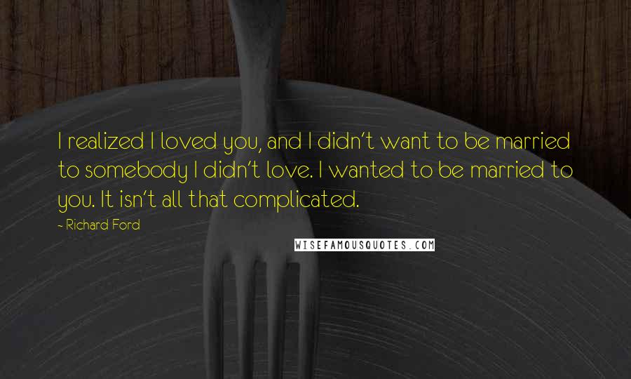 Richard Ford Quotes: I realized I loved you, and I didn't want to be married to somebody I didn't love. I wanted to be married to you. It isn't all that complicated.
