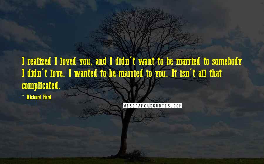 Richard Ford Quotes: I realized I loved you, and I didn't want to be married to somebody I didn't love. I wanted to be married to you. It isn't all that complicated.