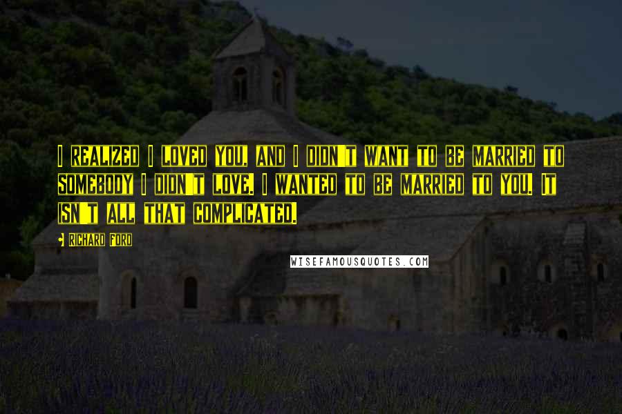 Richard Ford Quotes: I realized I loved you, and I didn't want to be married to somebody I didn't love. I wanted to be married to you. It isn't all that complicated.