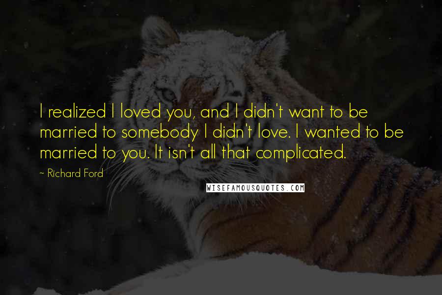 Richard Ford Quotes: I realized I loved you, and I didn't want to be married to somebody I didn't love. I wanted to be married to you. It isn't all that complicated.