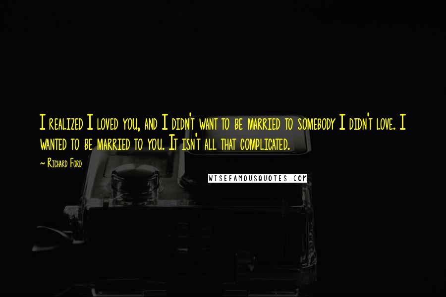 Richard Ford Quotes: I realized I loved you, and I didn't want to be married to somebody I didn't love. I wanted to be married to you. It isn't all that complicated.