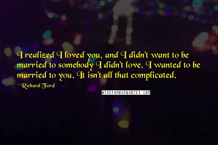 Richard Ford Quotes: I realized I loved you, and I didn't want to be married to somebody I didn't love. I wanted to be married to you. It isn't all that complicated.