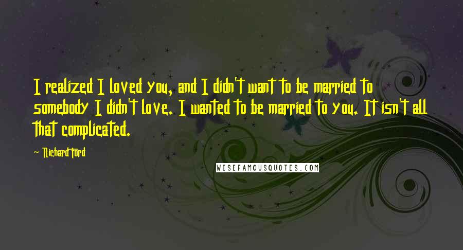 Richard Ford Quotes: I realized I loved you, and I didn't want to be married to somebody I didn't love. I wanted to be married to you. It isn't all that complicated.