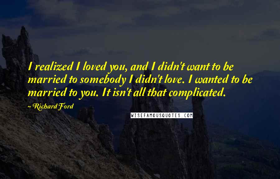 Richard Ford Quotes: I realized I loved you, and I didn't want to be married to somebody I didn't love. I wanted to be married to you. It isn't all that complicated.