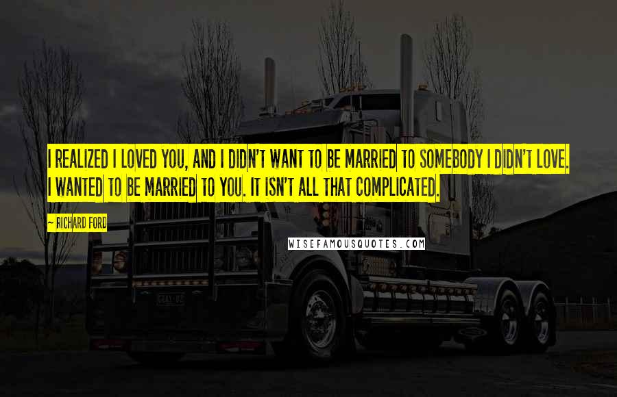 Richard Ford Quotes: I realized I loved you, and I didn't want to be married to somebody I didn't love. I wanted to be married to you. It isn't all that complicated.