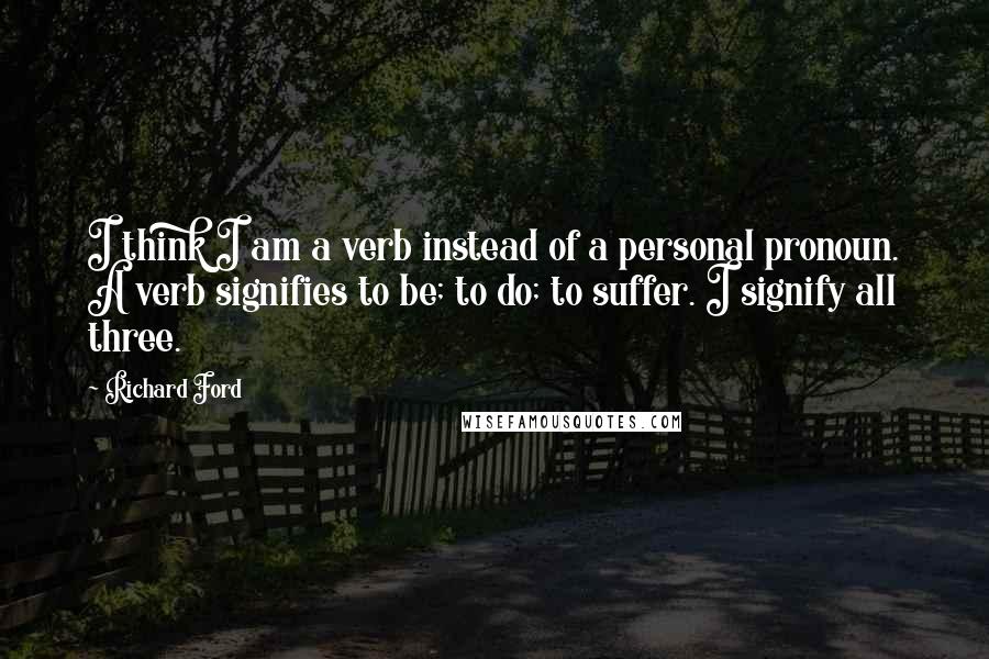 Richard Ford Quotes: I think I am a verb instead of a personal pronoun. A verb signifies to be; to do; to suffer. I signify all three.