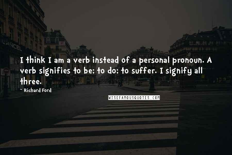 Richard Ford Quotes: I think I am a verb instead of a personal pronoun. A verb signifies to be; to do; to suffer. I signify all three.