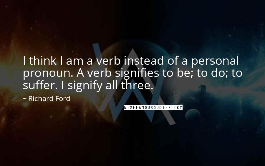 Richard Ford Quotes: I think I am a verb instead of a personal pronoun. A verb signifies to be; to do; to suffer. I signify all three.