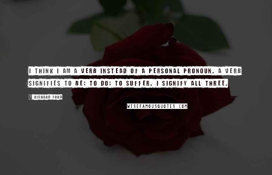 Richard Ford Quotes: I think I am a verb instead of a personal pronoun. A verb signifies to be; to do; to suffer. I signify all three.