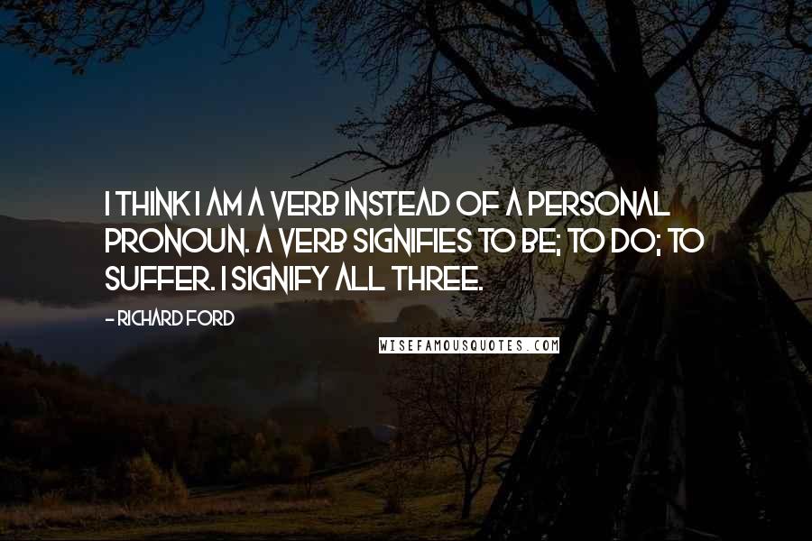 Richard Ford Quotes: I think I am a verb instead of a personal pronoun. A verb signifies to be; to do; to suffer. I signify all three.