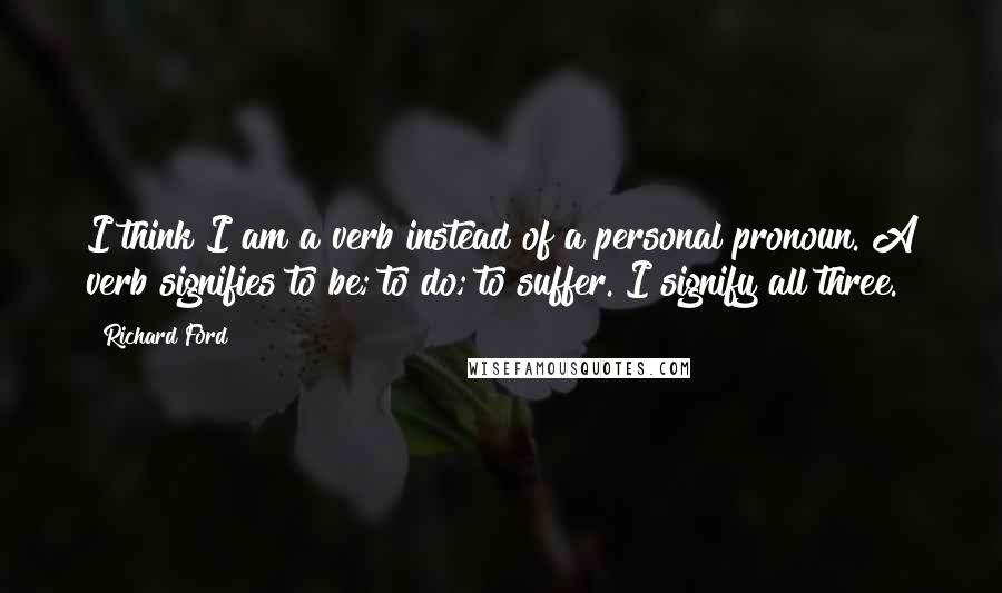 Richard Ford Quotes: I think I am a verb instead of a personal pronoun. A verb signifies to be; to do; to suffer. I signify all three.