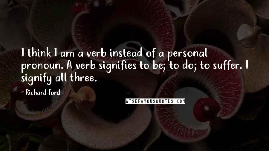 Richard Ford Quotes: I think I am a verb instead of a personal pronoun. A verb signifies to be; to do; to suffer. I signify all three.