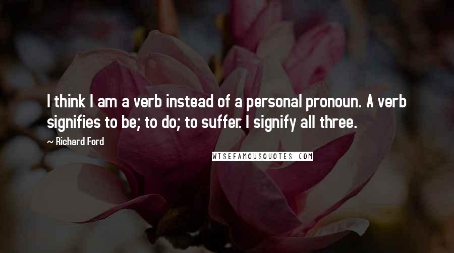 Richard Ford Quotes: I think I am a verb instead of a personal pronoun. A verb signifies to be; to do; to suffer. I signify all three.