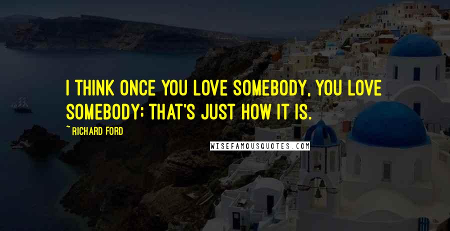 Richard Ford Quotes: I think once you love somebody, you love somebody; that's just how it is.