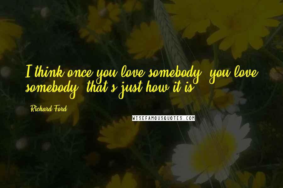 Richard Ford Quotes: I think once you love somebody, you love somebody; that's just how it is.