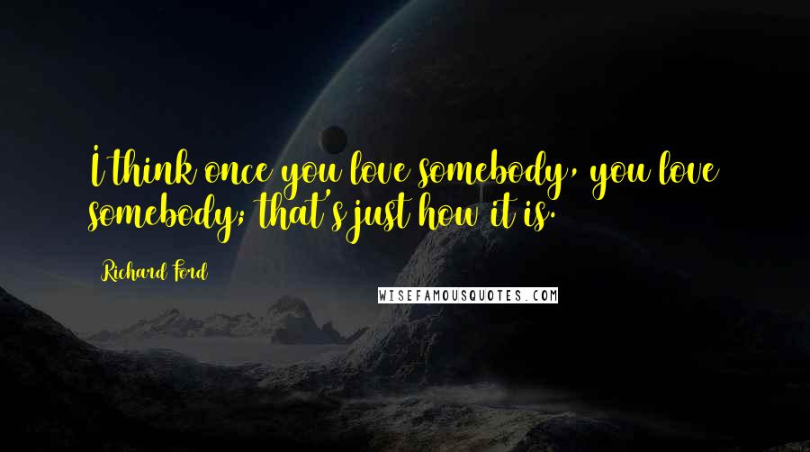 Richard Ford Quotes: I think once you love somebody, you love somebody; that's just how it is.