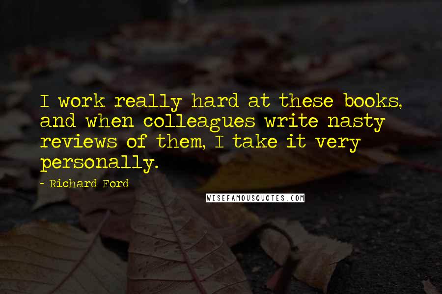 Richard Ford Quotes: I work really hard at these books, and when colleagues write nasty reviews of them, I take it very personally.