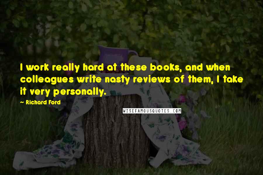 Richard Ford Quotes: I work really hard at these books, and when colleagues write nasty reviews of them, I take it very personally.