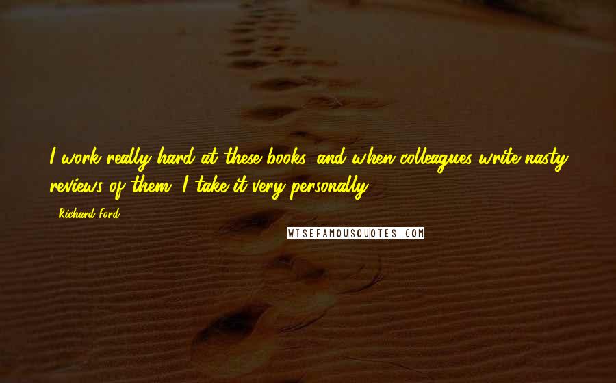 Richard Ford Quotes: I work really hard at these books, and when colleagues write nasty reviews of them, I take it very personally.