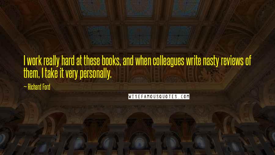 Richard Ford Quotes: I work really hard at these books, and when colleagues write nasty reviews of them, I take it very personally.