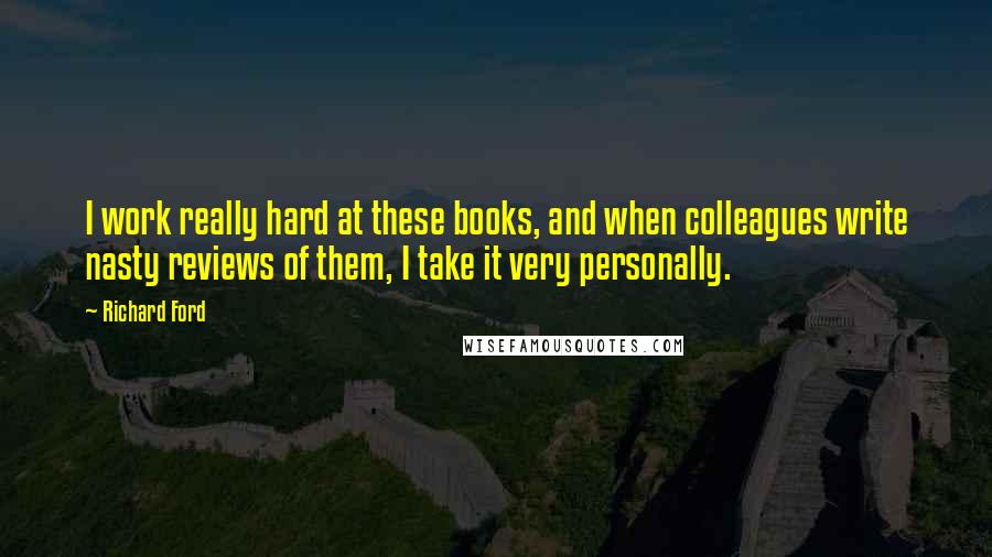 Richard Ford Quotes: I work really hard at these books, and when colleagues write nasty reviews of them, I take it very personally.