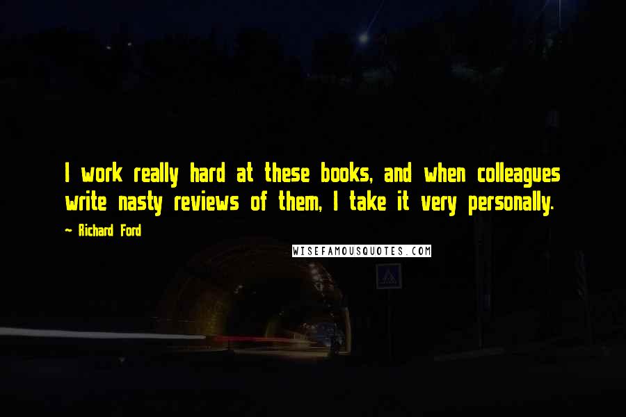 Richard Ford Quotes: I work really hard at these books, and when colleagues write nasty reviews of them, I take it very personally.