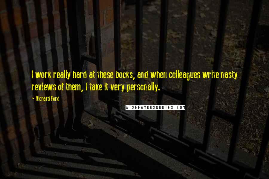 Richard Ford Quotes: I work really hard at these books, and when colleagues write nasty reviews of them, I take it very personally.