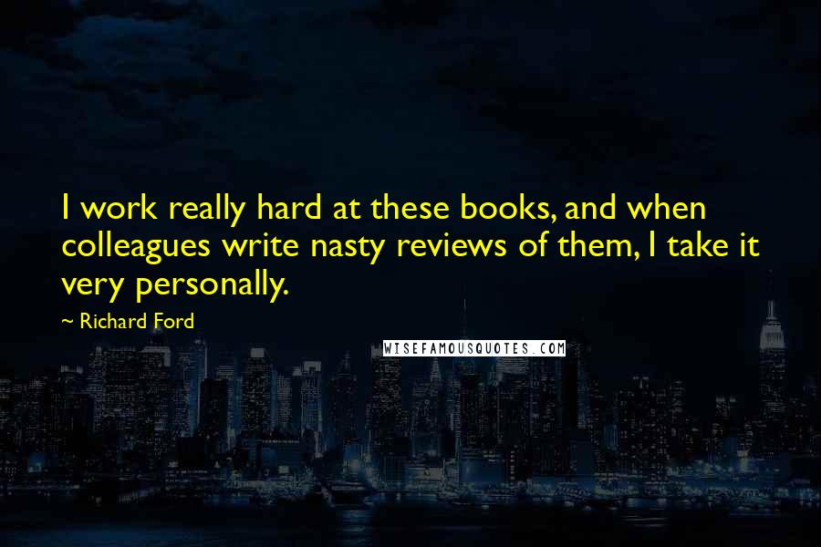 Richard Ford Quotes: I work really hard at these books, and when colleagues write nasty reviews of them, I take it very personally.