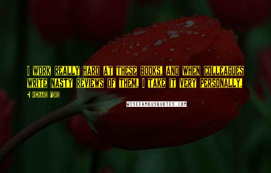 Richard Ford Quotes: I work really hard at these books, and when colleagues write nasty reviews of them, I take it very personally.