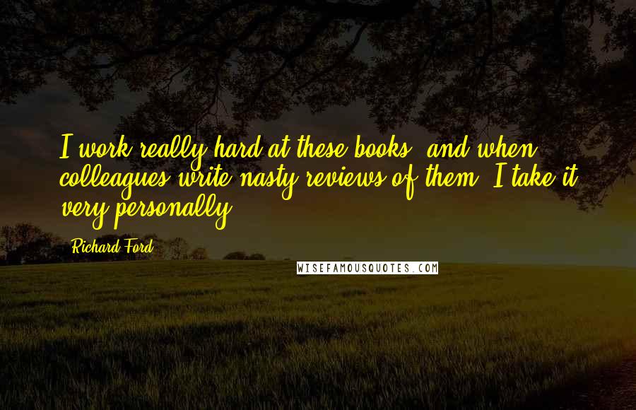 Richard Ford Quotes: I work really hard at these books, and when colleagues write nasty reviews of them, I take it very personally.