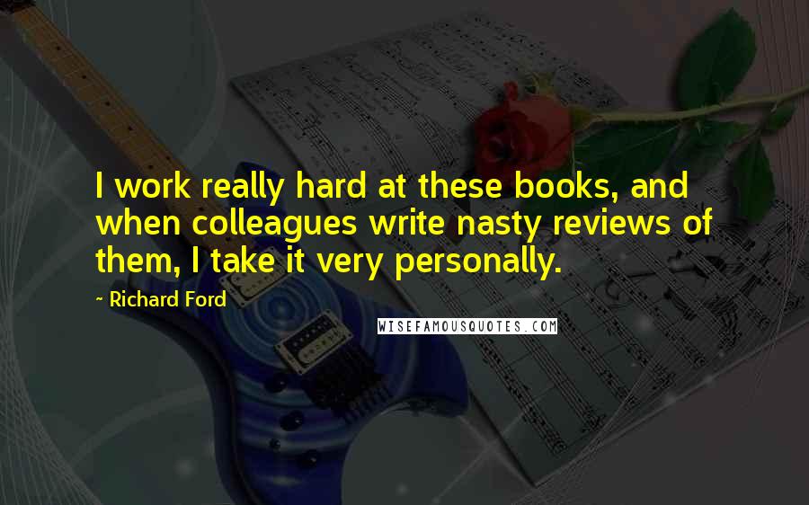 Richard Ford Quotes: I work really hard at these books, and when colleagues write nasty reviews of them, I take it very personally.