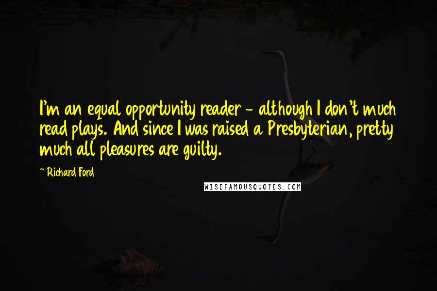 Richard Ford Quotes: I'm an equal opportunity reader - although I don't much read plays. And since I was raised a Presbyterian, pretty much all pleasures are guilty.