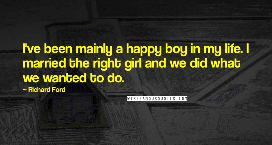 Richard Ford Quotes: I've been mainly a happy boy in my life. I married the right girl and we did what we wanted to do.