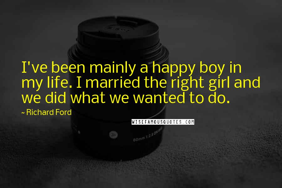 Richard Ford Quotes: I've been mainly a happy boy in my life. I married the right girl and we did what we wanted to do.